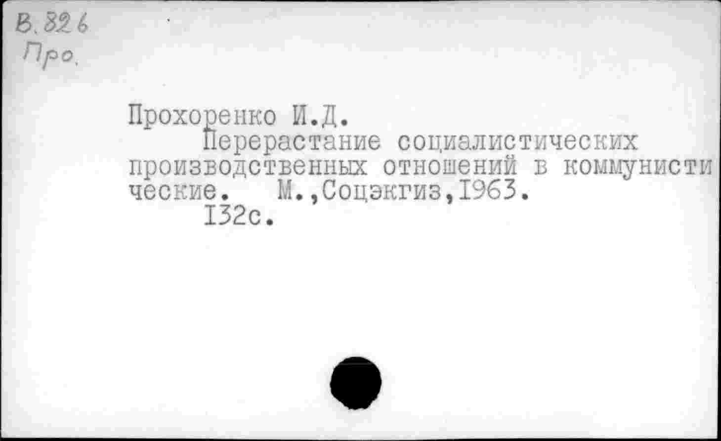 ﻿Про,
Прохоренко И.Д.
Перерастание социалистических производственных отношений в коммунисти ческие. М.,Соцэкгиз,1963.
132с.